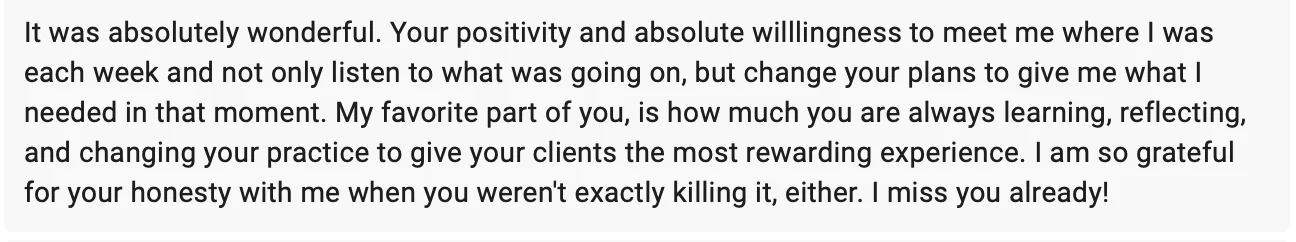 Client message: It was absolutely wonderful. Your positivity and absolute willingness to meet me where I was each week, and not only listen to what was going on but change your plans to give me what I needed in that moment. I am so grateful for your honesty with me.