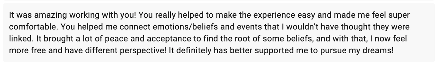 Testimonial from Aliyah Gonzales: It was amazing working with you! You really helped to make the experience easy and made me feel super comfortable. You helped me connect emotions, beliefs and events that I wouldn't have thought they were linked. It brought a lot of peace and acceptance to find the root of some beliefs, and with that, I now feel more free and have different perspective! It definitely has better supported me to pursue my dreams!