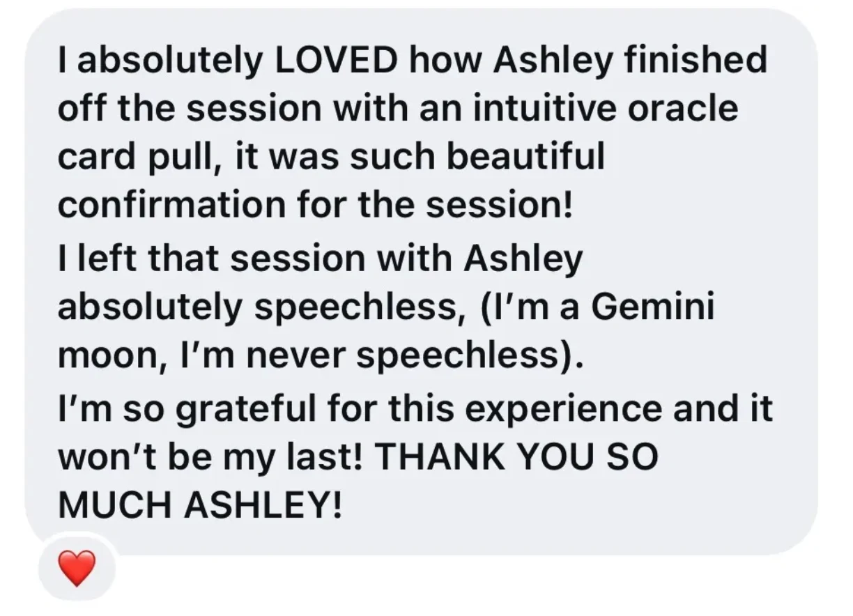 Client message: I absolutely LOVED how Ashley finished off the session with an intuitive oracle card pull, it was such beautiful confirmation for the session. I left that session with Ashley absolutely speechless (I'm a Gemini moon, I'm never speechless). I'm so grateful for this experience and it won't be my last.
