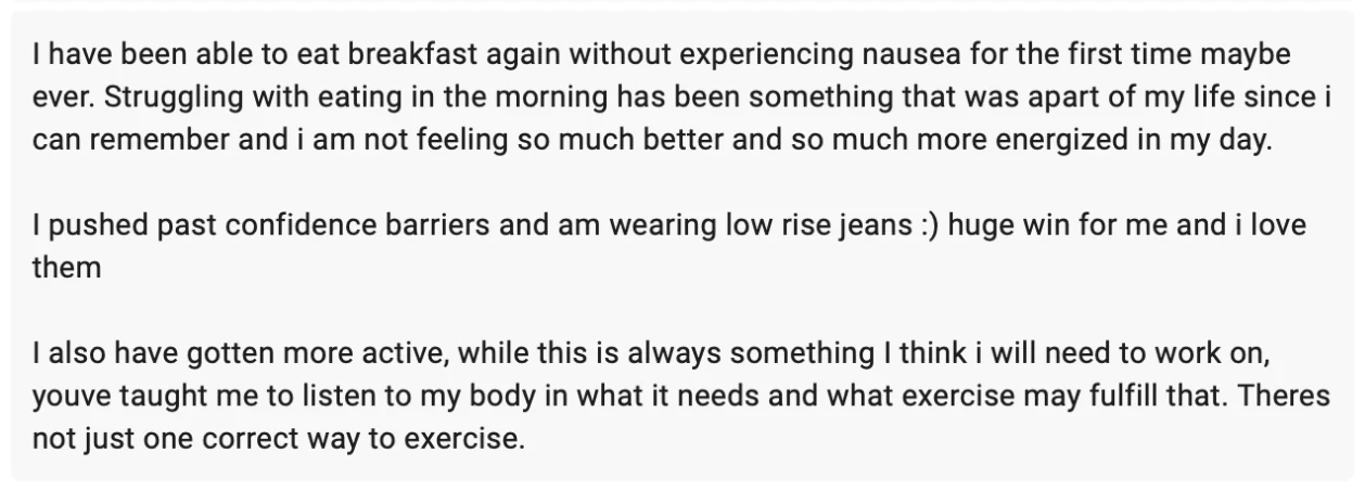 Client message: I have been able to eat breakfast again without experiencing nausea for the first time maybe ever. I pushed past confidence barriers and am wearing low rise jeans, huge win for me. I also have gotten more active; you've taught me to listen to my body in what it needs and what exercise may fulfill that.