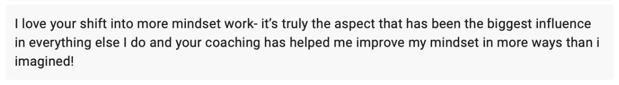 Client message: I love your shift into more mindset work, it's truly the aspect that has been the biggest influence in everything else I do, and your coaching has helped me improve my mindset in more ways than I imagined.