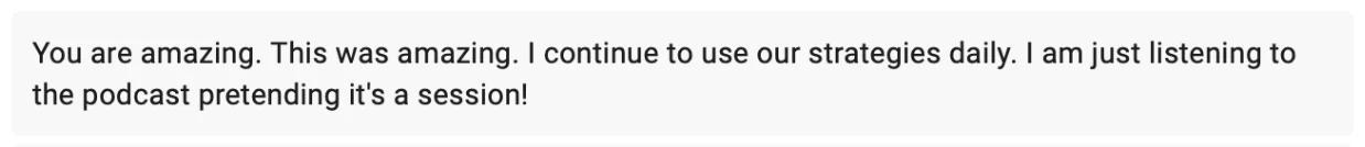 Client message: You are amazing. This was amazing. I continue to use our strategies daily. I am just listening to the podcast pretending it's a session!