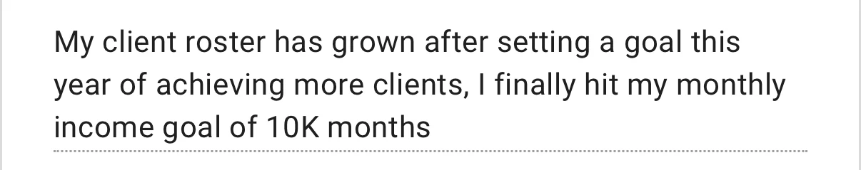 Client check-in form response: My client roster has grown after setting a goal this year of achieving more clients, I finally hit my monthly income goal of 10K months.